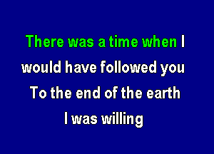 There was a time when I
would have followed you
To the end of the earth

I was willing