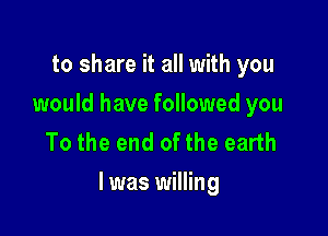 to share it all with you
would have followed you
To the end of the earth

I was willing