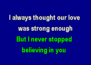 I always thought our love
was strong enough

But I never stopped

believing in you