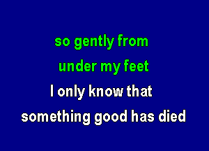 so gently from
under my feet
I only know that

something good has died