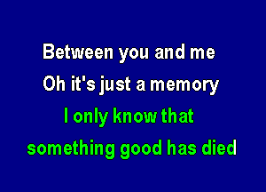 Between you and me

Oh it's just a memory

I only know that
something good has died