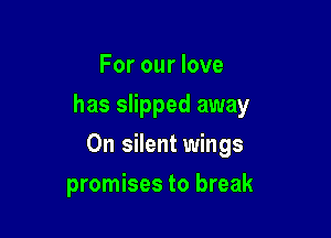 For our love

has slipped away

On silent wings
promises to break