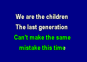 We are the children

The last generation

Can't make the same
mistake this time