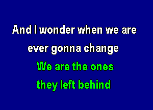 And I wonder when we are

ever gonna change

We are the ones
they left behind