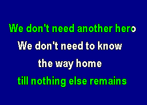 We don't need another hero
We don't need to know
the way home

till nothing else remains