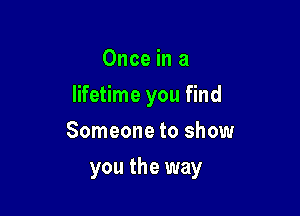Once in a
lifetime you find
Someone to show

you the way