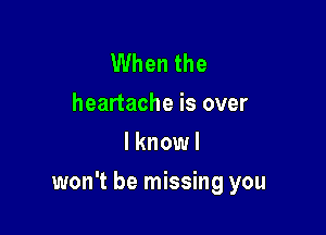 When the
heartache is over
I knowl

won't be missing you