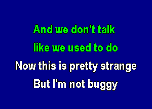 And we don't talk
like we used to do

Now this is pretty strange

But I'm not buggy