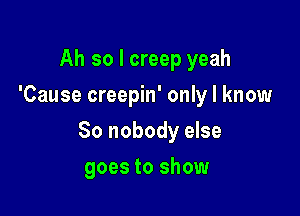 Ah so I creep yeah
'Cause creepin' only I know

So nobody else

goes to show