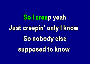 So I creep yeah
Just creepin' only I know

So nobody else

supposed to know