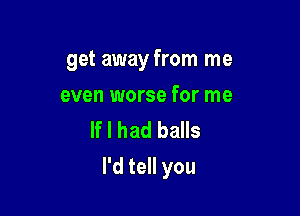 get away from me

even worse for me
If I had balls
I'd tell you