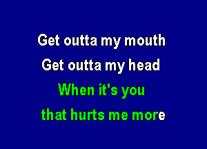 Get outta my mouth

Get outta my head
When it's you
that hurts me more