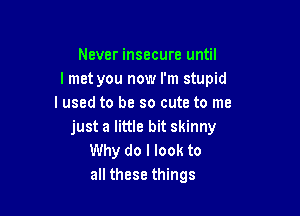 Never insecure until
I met you now I'm stupid
I used to be so cute to me

just a little bit skinny
Why do I look to
all these things