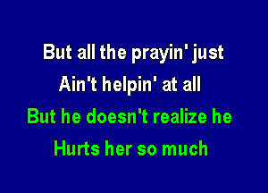 But all the prayin' just

Ain't helpin' at all
But he doesn't realize he
Hurts her so much