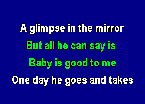 A glimpse in the mirror

But all he can say is

Baby is good to me
One day he goes and takes
