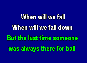 When will we fall
When will we fall down
But the last time someone

was always there for bail