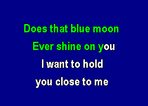 Does that blue moon

Ever shine on you

lwant to hold
you close to me