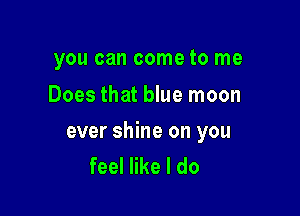 you can come to me
Does that blue moon

ever shine on you
feel like I do