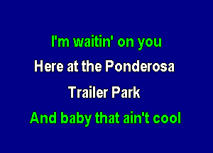 I'm waitin' on you

Here at the Ponderosa

Trailer Park
And baby that ain't cool
