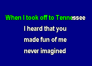 When I took off to Tennessee
I heard that you
made fun of me

never imagined