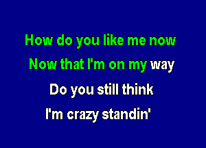 How do you like me now
Now that I'm on my way

Do you still think

I'm crazy standin'