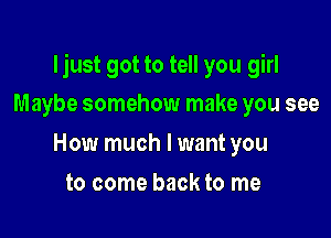 ljust got to tell you girl

Maybe somehow make you see
How much I want you
to come back to me