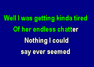 Well I was getting kinda tired

Of her endless chatter
Nothing I could
say ever seemed