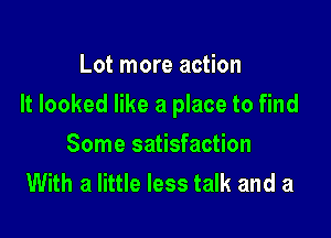 Lot more action

It looked like a place to find

Some satisfaction
With a little less talk and a