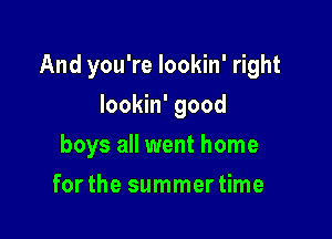 And you're Iookin' right

Iookin' good
boys all went home
forthe summertime
