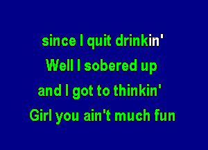 since I quit drinkin'

Well I sobered up

and I got to thinkin'
Girl you ain't much fun