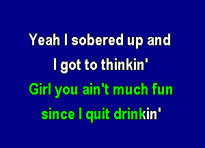 Yeah I sobered up and

I got to thinkin'
Girl you ain't much fun
since I quit drinkin'