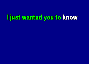 ljust wanted you to know