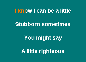 I know I can be a little
Stubborn sometimes

You might say

A little righteous