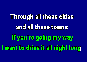 Through all these cities
and all these towns
If you're going my way

lwant to drive it all night long