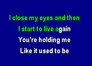 I close my eyes and then
lstart to live again

You're holding me
Like it used to be