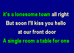 it's a lonesome town all right

But soon I'll kiss you hello
at our front door
A single room a table for one