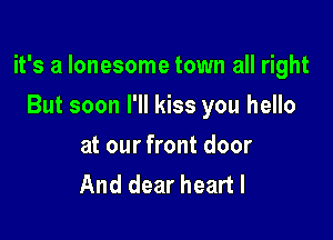 it's a lonesome town all right

But soon I'll kiss you hello
at our front door
And dear heart I