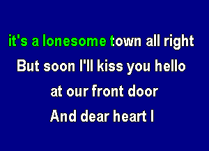 it's a lonesome town all right

But soon I'll kiss you hello
at our front door
And dear heart I