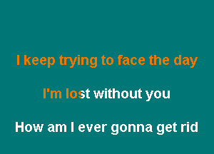 I keep trying to face the day

I'm lost without you

How am I ever gonna get rid