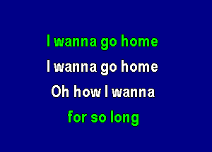 Iwanna go home

Iwanna go home
Oh how I wanna
for so long