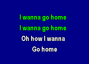 Iwanna go home

Iwanna go home
Oh how I wanna
Go home