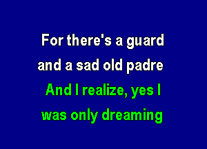For there's a guard
and a sad old padre

And I realize, yes I

was only dreaming