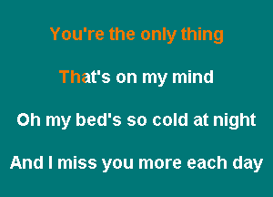 You're the only thing
That's on my mind

on my bed's so cold at night

And I miss you more each day