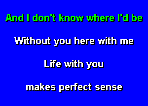 And I don't know where I'd be

Without you here with me

Life with you

makes perfect sense