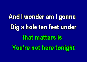 And I wonder am I gonna
Dig a hole ten feet under
that matters is

You're not here tonight
