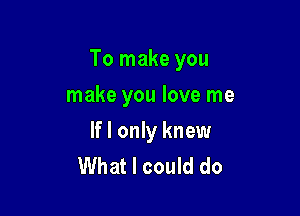 To make you

make you love me
If I only knew
What I could do