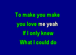 To make you make

you love me yeah
If I only knew

What I could do