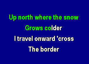 Up north where the snow

Grows colder

ltravel onward 'cross
The border