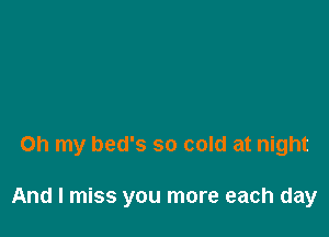 Oh my bed's so cold at night

And I miss you more each day