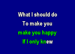 What I should do
To make you

make you happy
If I only knew